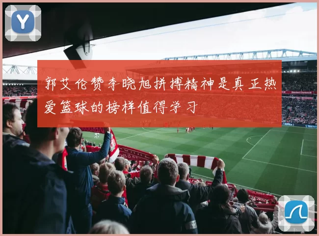 郭艾伦赞李晓旭拼搏精神是真正热爱篮球的榜样值得学习