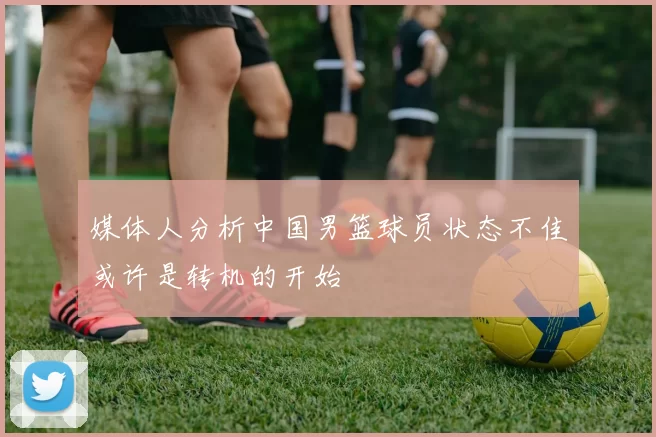 媒体人分析中国男篮球员状态不佳或许是转机的开始
