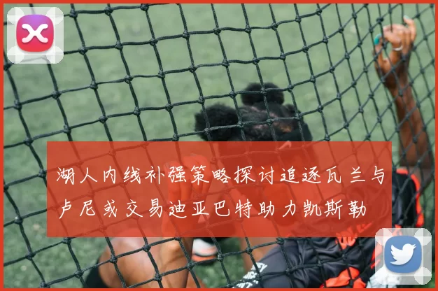 湖人内线补强策略探讨追逐瓦兰与卢尼或交易迪亚巴特助力凯斯勒
