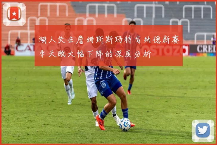 湖人失去詹姆斯斯玛特肯纳德新赛季天赋大幅下降的深度分析