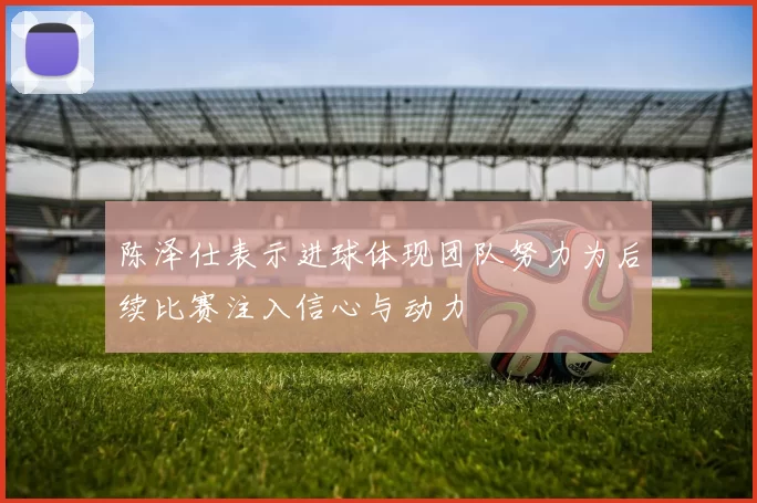 陈泽仕表示进球体现团队努力为后续比赛注入信心与动力