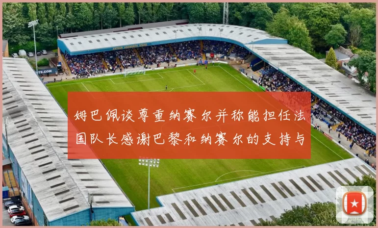 姆巴佩谈尊重纳赛尔并称能担任法国队长感谢巴黎和纳赛尔的支持与帮助