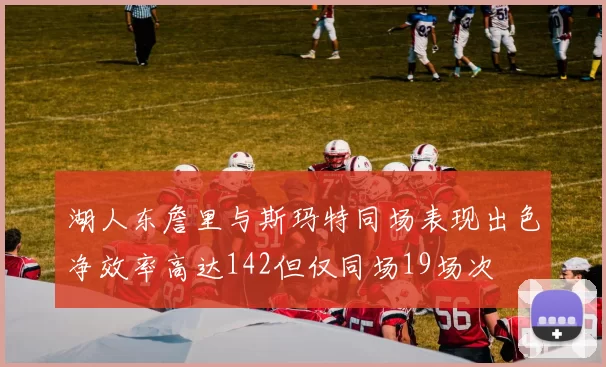 湖人东詹里与斯玛特同场表现出色净效率高达142但仅同场19场次