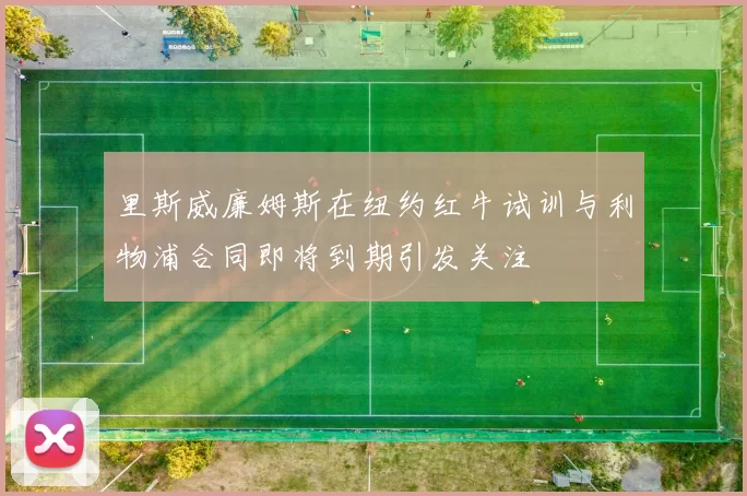 里斯威廉姆斯在纽约红牛试训与利物浦合同即将到期引发关注