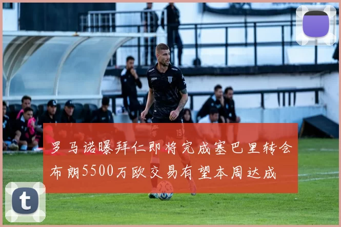 罗马诺曝拜仁即将完成塞巴里转会布朗5500万欧交易有望本周达成