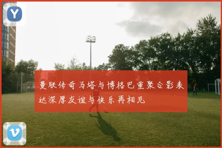 曼联传奇马塔与博格巴重聚合影表达深厚友谊与快乐再相见