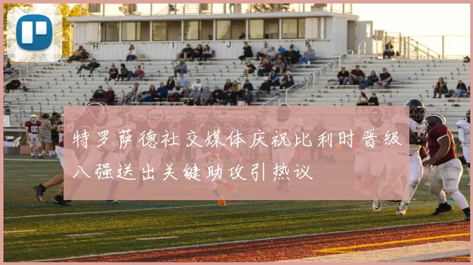 特罗萨德社交媒体庆祝比利时晋级八强送出关键助攻引热议