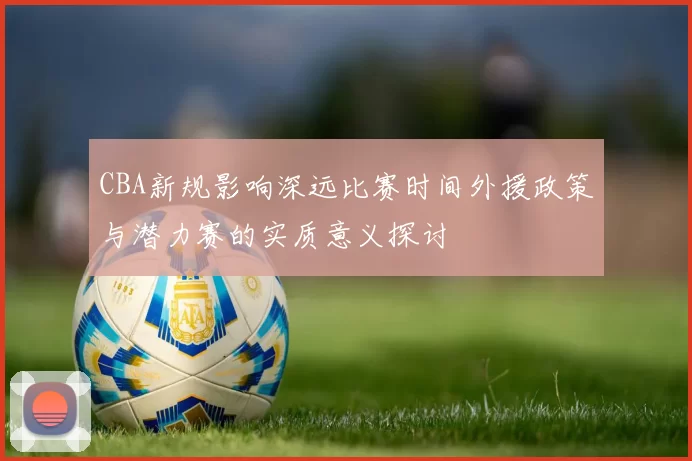 CBA新规影响深远比赛时间外援政策与潜力赛的实质意义探讨