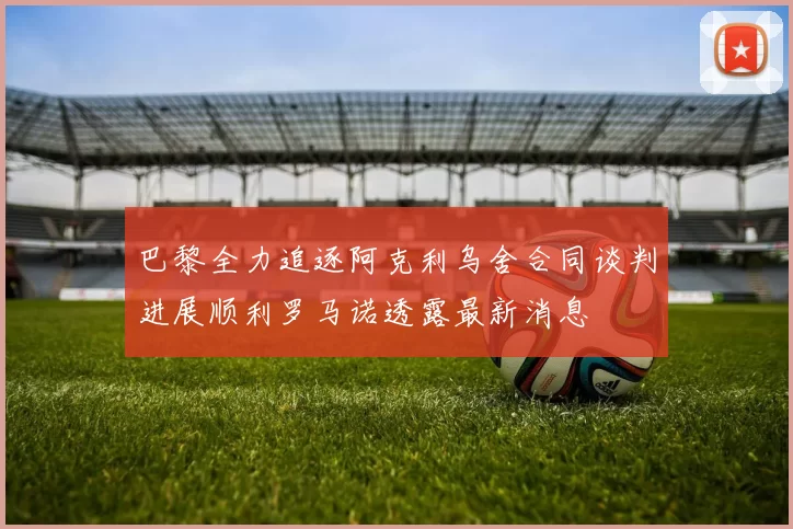 巴黎全力追逐阿克利乌舍合同谈判进展顺利罗马诺透露最新消息