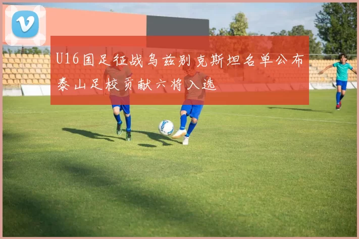 U16国足征战乌兹别克斯坦名单公布泰山足校贡献六将入选