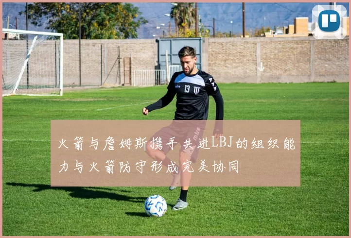 火箭与詹姆斯携手共进LBJ的组织能力与火箭防守形成完美协同