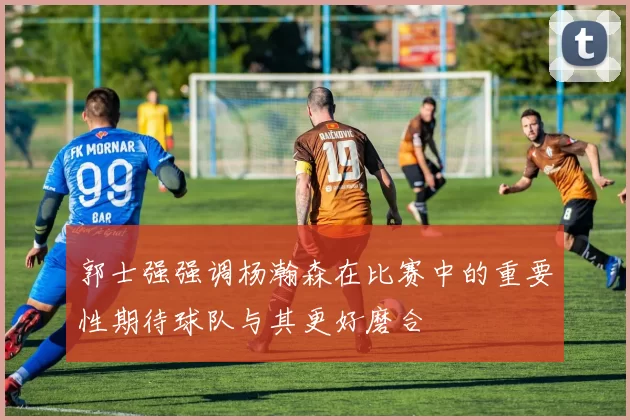 郭士强强调杨瀚森在比赛中的重要性期待球队与其更好磨合