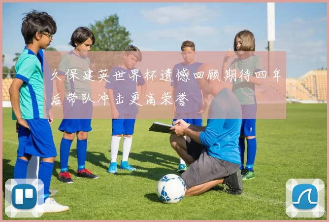 久保建英世界杯遗憾回顾期待四年后带队冲击更高荣誉
