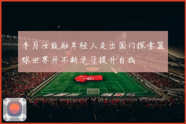 李月汝鼓励年轻人走出国门探索篮球世界并不断学习提升自我