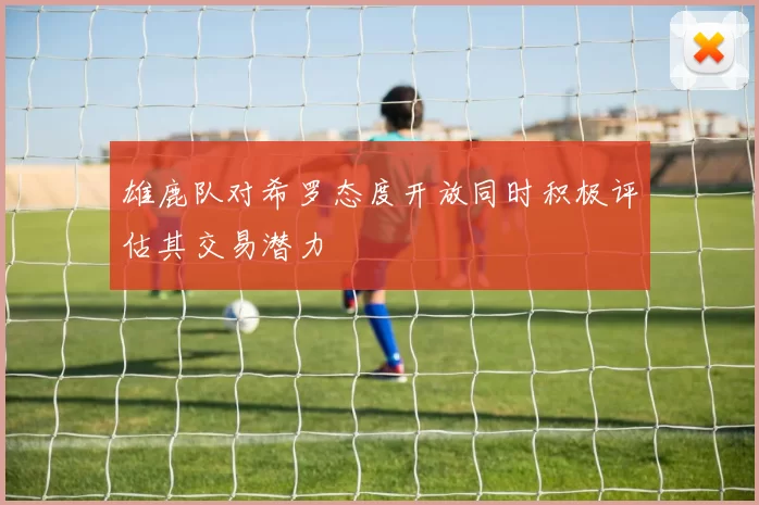 雄鹿队对希罗态度开放同时积极评估其交易潜力