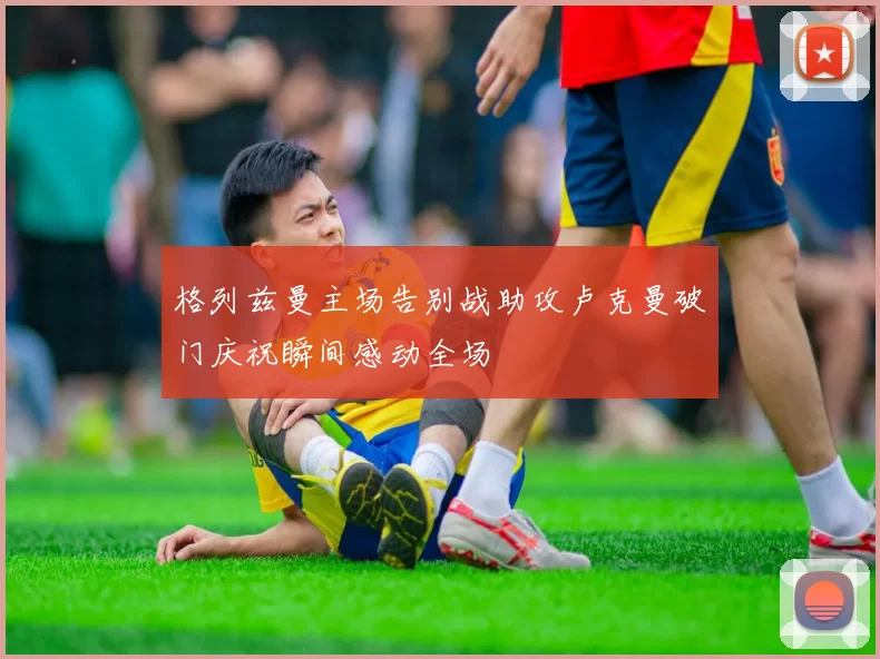 格列兹曼主场告别战助攻卢克曼破门庆祝瞬间感动全场