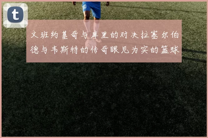 文班约基奇与库里的对决拉塞尔伯德与韦斯特的传奇眼见为实的篮球盛宴