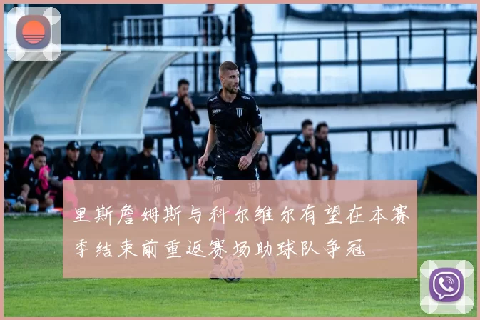 里斯詹姆斯与科尔维尔有望在本赛季结束前重返赛场助球队争冠