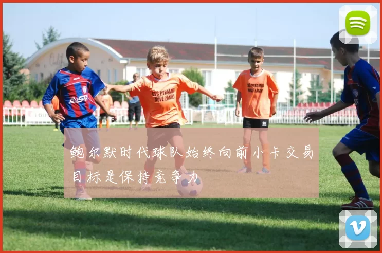 鲍尔默时代球队始终向前小卡交易目标是保持竞争力