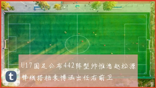 U17国足公布442阵型帅惟浩赵松源锋线搭档袁博涵出任右前卫