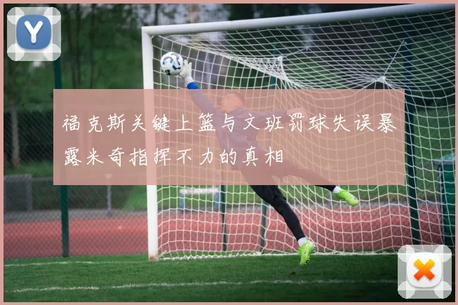 福克斯关键上篮与文班罚球失误暴露米奇指挥不力的真相