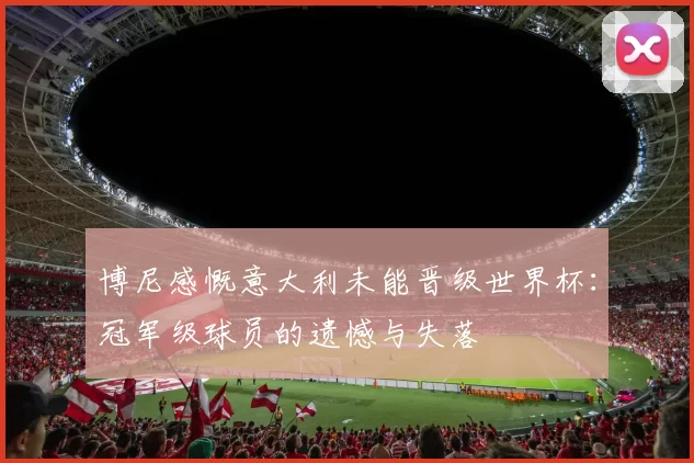 博尼感慨意大利未能晋级世界杯：冠军级球员的遗憾与失落