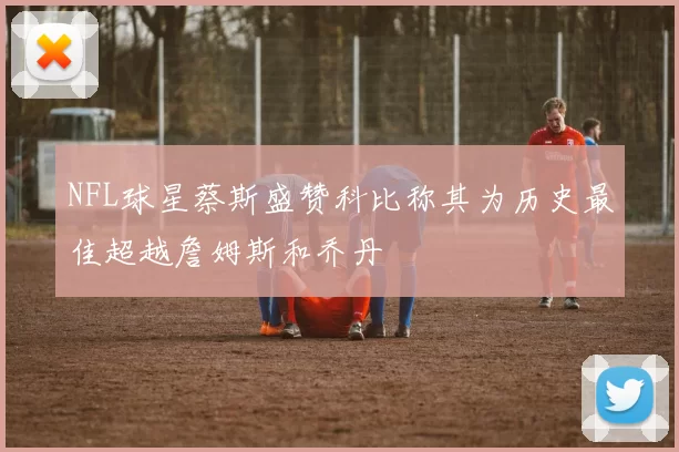 NFL球星蔡斯盛赞科比称其为历史最佳超越詹姆斯和乔丹