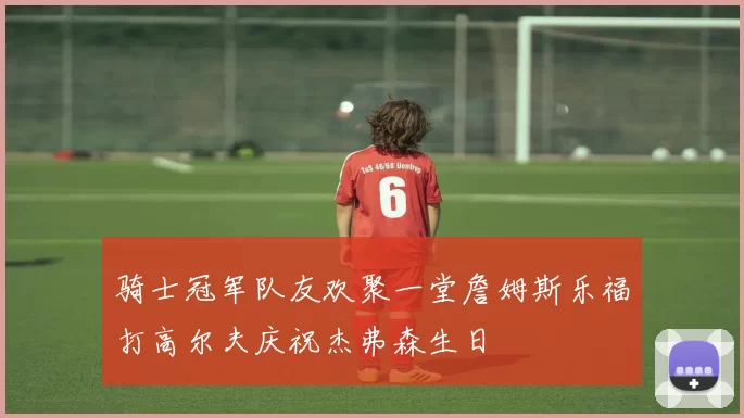 骑士冠军队友欢聚一堂詹姆斯乐福打高尔夫庆祝杰弗森生日