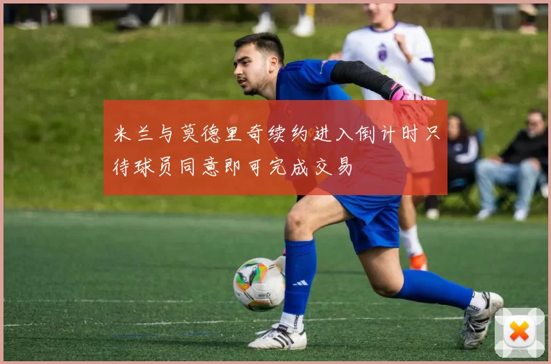 米兰与莫德里奇续约进入倒计时只待球员同意即可完成交易