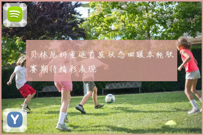 贝林厄姆重返首发状态回暖本轮联赛期待精彩表现