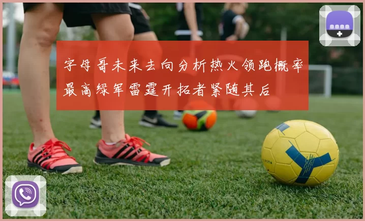 字母哥未来去向分析热火领跑概率最高绿军雷霆开拓者紧随其后