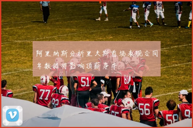 阿里纳斯分析里夫斯首场表现合同年数据将影响顶薪争夺