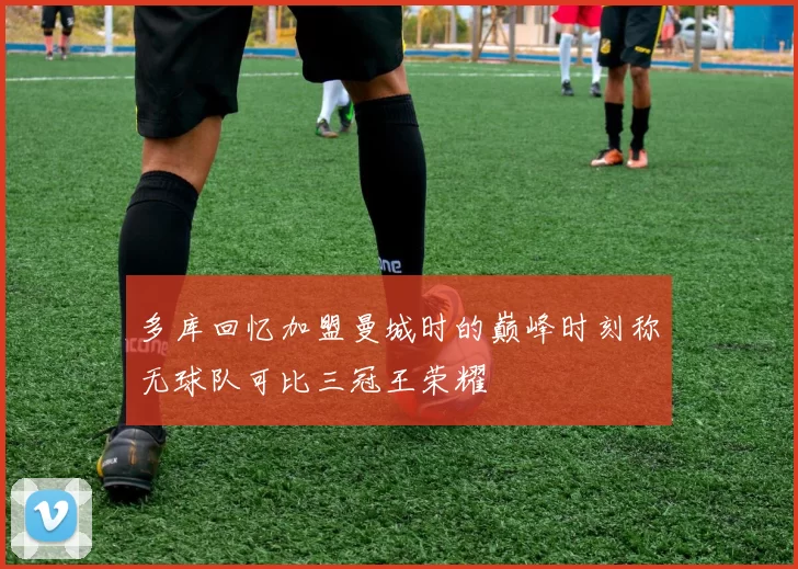多库回忆加盟曼城时的巅峰时刻称无球队可比三冠王荣耀